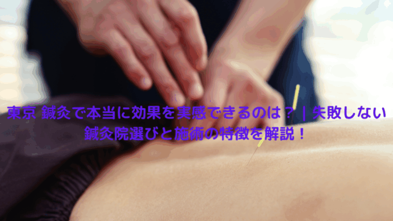東京 鍼灸で本当に効果を実感できるのは？｜失敗しない鍼灸院選びと施術の特徴を解説！